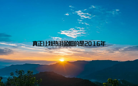 真正让我热泪盈眶的是2016年