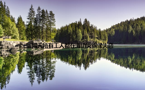 那天所有工人都在海边哭得像失恋